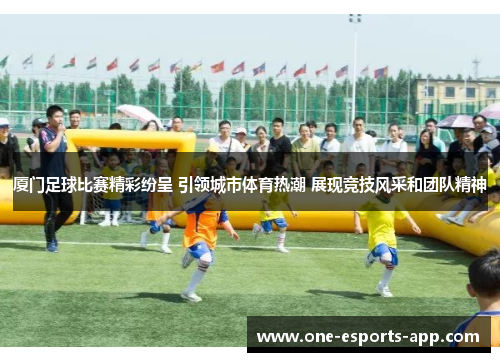 厦门足球比赛精彩纷呈 引领城市体育热潮 展现竞技风采和团队精神